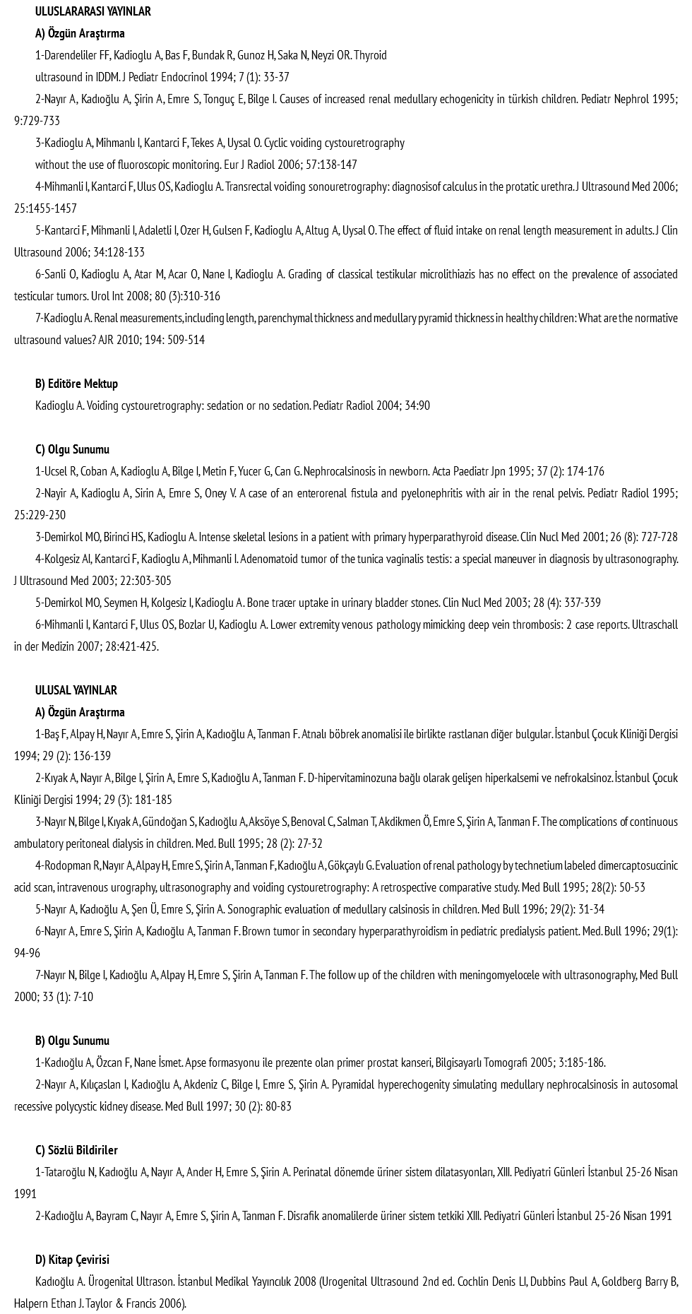 ULUSLARARASI YAYINLAR A) Özgün Araştırma 1-Darendeliler FF, Kadioglu A, Bas F, Bundak R, Gunoz H, Saka N, Neyzi OR. Thyroid ultrasound in IDDM. J Pediatr Endocrinol 1994; 7 (1): 33-37 2-Nayır A, Kadıoğlu A, Şirin A, Emre S, Tonguç E, Bilge I. Causes of increased renal medullary echogenicity in türkish children. Pediatr Nephrol 1995; 9:729-733 3-Kadioglu A, Mihmanlı I, Kantarci F, Tekes A, Uysal O. Cyclic voiding cystouretrography without the use of fluoroscopic monitoring. Eur J Radiol 2006; 57:138-147 4-Mihmanli I, Kantarci F, Ulus OS, Kadioglu A. Transrectal voiding sonouretrography: diagnosisof calculus in the protatic urethra. J Ultrasound Med 2006; 25:1455-1457 5-Kantarci F, Mihmanli I, Adaletli I, Ozer H, Gulsen F, Kadioglu A, Altug A, Uysal O. The effect of fluid intake on renal length measurement in adults. J Clin Ultrasound 2006; 34:128-133 6-Sanli O, Kadioglu A, Atar M, Acar O, Nane I, Kadioglu A. Grading of classical testikular microlithiazis has no effect on the prevalence of associated testicular tumors. Urol Int 2008; 80 (3):310-316 7-Kadioglu A. Renal measurements, including length, parenchymal thickness and medullary pyramid thickness in healthy children: What are the normative ultrasound values? AJR 2010; 194: 509-514 B) Editöre Mektup Kadioglu A. Voiding cystouretrography: sedation or no sedation. Pediatr Radiol 2004; 34:90 C) Olgu Sunumu 1-Ucsel R, Coban A, Kadioglu A, Bilge I, Metin F, Yucer G, Can G. Nephrocalsinosis in newborn. Acta Paediatr Jpn 1995; 37 (2): 174-176 2-Nayir A, Kadioglu A, Sirin A, Emre S, Oney V. A case of an enterorenal fistula and pyelonephritis with air in the renal pelvis. Pediatr Radiol 1995; 25:229-230 3-Demirkol MO, Birinci HS, Kadioglu A. Intense skeletal lesions in a patient with primary hyperparathyroid disease. Clin Nucl Med 2001; 26 (8): 727-728 4-Kolgesiz AI, Kantarci F, Kadioglu A, Mihmanli I. Adenomatoid tumor of the tunica vaginalis testis: a special maneuver in diagnosis by ultrasonography. J Ultrasound Med 2003; 22:303-305 5-Demirkol MO, Seymen H, Kolgesiz I, Kadioglu A. Bone tracer uptake in urinary bladder stones. Clin Nucl Med 2003; 28 (4): 337-339 6-Mihmanli I, Kantarci F, Ulus OS, Bozlar U, Kadioglu A. Lower extremity venous pathology mimicking deep vein thrombosis: 2 case reports. Ultraschall in der Medizin 2007; 28:421-425. ULUSAL YAYINLAR A) Özgün Araştırma 1-Baş F, Alpay H, Nayır A, Emre S, Şirin A, Kadıoğlu A, Tanman F. Atnalı böbrek anomalisi ile birlikte rastlanan diğer bulgular. İstanbul Çocuk Kliniği Dergisi 1994; 29 (2): 136-139 2-Kıyak A, Nayır A, Bilge I, Şirin A, Emre S, Kadıoğlu A, Tanman F. D-hipervitaminozuna bağlı olarak gelişen hiperkalsemi ve nefrokalsinoz. İstanbul Çocuk Kliniği Dergisi 1994; 29 (3): 181-185 3-Nayır N, Bilge I, Kıyak A, Gündoğan S, Kadıoğlu A, Aksöye S, Benoval C, Salman T, Akdikmen Ö, Emre S, Şirin A, Tanman F. The complications of continuous ambulatory peritoneal dialysis in children. Med. Bull 1995; 28 (2): 27-32 4-Rodopman R, Nayır A, Alpay H, Emre S, Şirin A, Tanman F, Kadıoğlu A, Gökçaylı G. Evaluation of renal pathology by technetium labeled dimercaptosuccinic acid scan, intravenous urography, ultrasonography and voiding cystouretrography: A retrospective comparative study. Med Bull 1995; 28(2): 50-53 5-Nayır A, Kadıoğlu A, Şen Ü, Emre S, Şirin A. Sonographic evaluation of medullary calsinosis in children. Med Bull 1996; 29(2): 31-34 6-Nayır A, Emre S, Şirin A, Kadıoğlu A, Tanman F. Brown tumor in secondary hyperparathyroidism in pediatric predialysis patient. Med. Bull 1996; 29(1): 94-96 7-Nayır N, Bilge I, Kadıoğlu A, Alpay H, Emre S, Şirin A, Tanman F. The follow up of the children with meningomyelocele with ultrasonography, Med Bull 2000; 33 (1): 7-10 B) Olgu Sunumu 1-Kadıoğlu A, Özcan F, Nane İsmet. Apse formasyonu ile prezente olan primer prostat kanseri, Bilgisayarlı Tomografi 2005; 3:185-186. 2-Nayır A, Kılıçaslan I, Kadıoğlu A, Akdeniz C, Bilge I, Emre S, Şirin A. Pyramidal hyperechogenity simulating medullary nephrocalsinosis in autosomal recessive polycystic kidney disease. Med Bull 1997; 30 (2): 80-83 C) Sözlü Bildiriler 1-Tataroğlu N, Kadıoğlu A, Nayır A, Ander H, Emre S, Şirin A. Perinatal dönemde üriner sistem dilatasyonları, XIII. Pediyatri Günleri İstanbul 25-26 Nisan 1991 2-Kadıoğlu A, Bayram C, Nayır A, Emre S, Şirin A, Tanman F. Disrafik anomalilerde üriner sistem tetkiki XIII. Pediyatri Günleri İstanbul 25-26 Nisan 1991 D) Kitap Çevirisi Kadıoğlu A. Ürogenital Ultrason. İstanbul Medikal Yayıncılık 2008 (Urogenital Ultrasound 2nd ed. Cochlin Denis LI, Dubbins Paul A, Goldberg Barry B, Halpern Ethan J. Taylor & Francis 2006).